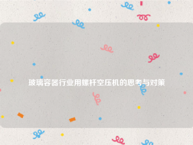 
玻璃容器行业用螺杆空压机的思考与对策