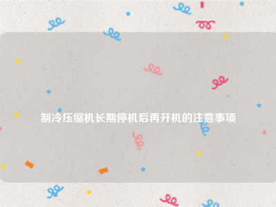 
制冷压缩机长期停机后再开机的注意事项