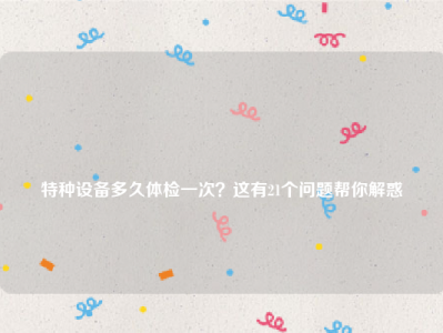 
特种设备多久体检一次？这有21个问题帮你解惑