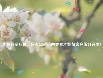 
卖螺杆空压机，只有知道这四要素才能帮客户做好选型！