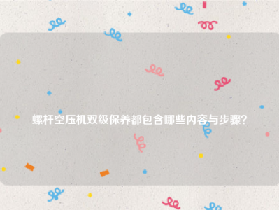 
螺杆空压机双级保养都包含哪些内容与步骤？