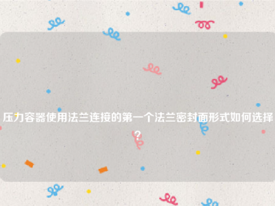 
压力容器使用法兰连接的第一个法兰密封面形式如何选择？