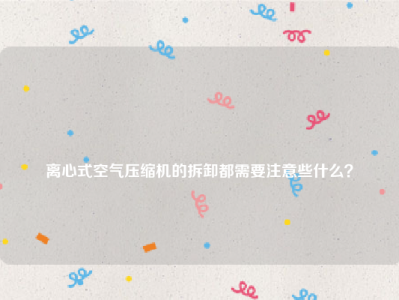 
离心式空气压缩机的拆卸都需要注意些什么？