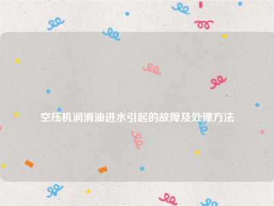 
空压机润滑油进水引起的故障及处理方法