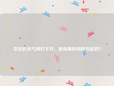 
空压机进气阀打不开，是由哪些问题引起的？