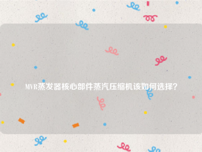 
MVR蒸发器核心部件蒸汽压缩机该如何选择？