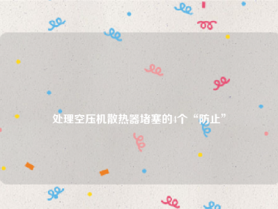 
处理空压机散热器堵塞的4个“防止”