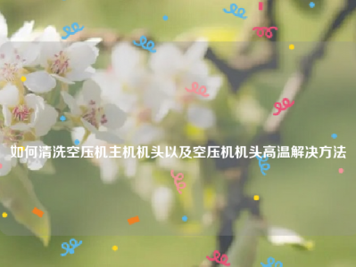 
如何清洗空压机主机机头以及空压机机头高温解决方法