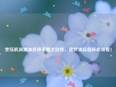 
空压机润滑油选择不能太任性，这些油品指标必须看！
