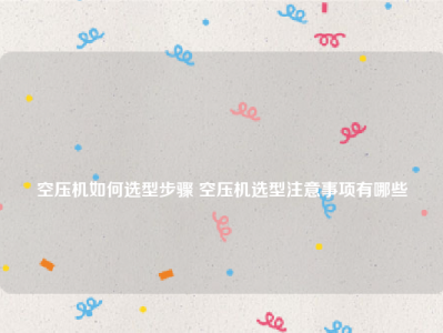 
空压机如何选型步骤 空压机选型注意事项有哪些