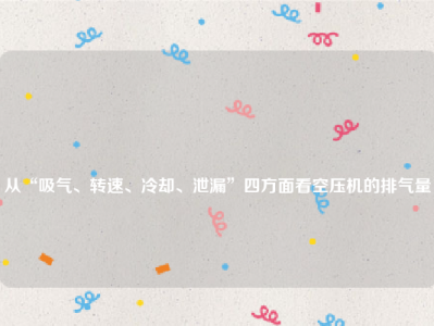 
从“吸气、转速、冷却、泄漏”四方面看空压机的排气量