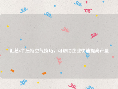 
汇总6个压缩空气技巧，可帮助企业快速提高产量