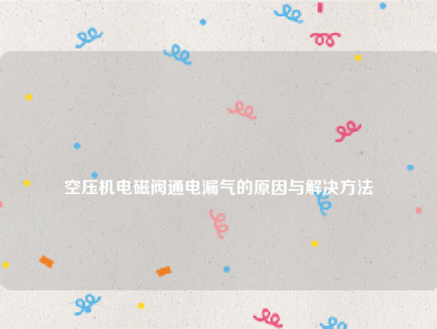 
空压机电磁阀通电漏气的原因与解决方法