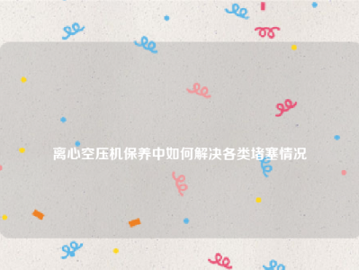 
离心空压机保养中如何解决各类堵塞情况