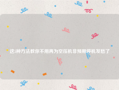 
这5种方法教你不用再为空压机非预期停机发愁了