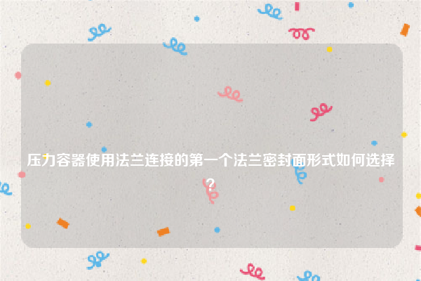 
压力容器使用法兰连接的第一个法兰密封面形式如何选择？