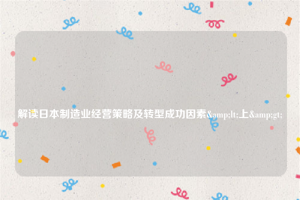 
解读日本制造业经营策略及转型成功因素<上>