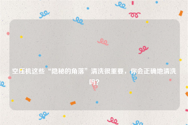 
空压机这些“隐秘的角落”清洗很重要，你会正确地清洗吗？