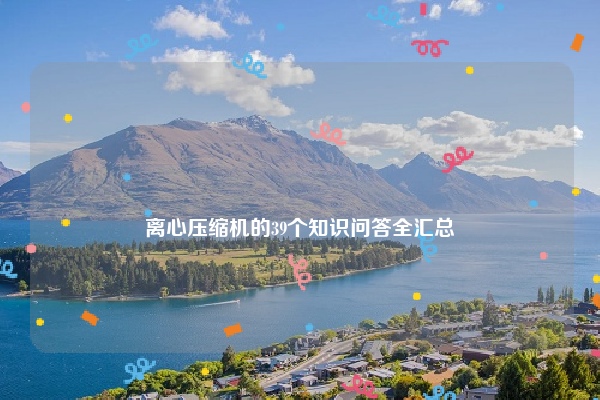 
离心压缩机的39个知识问答全汇总